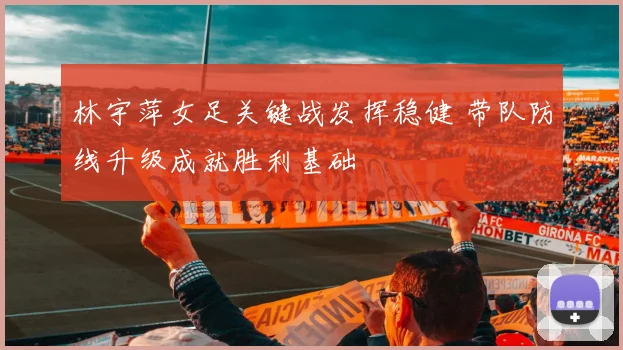 林宇萍女足关键战发挥稳健 带队防线升级成就胜利基础