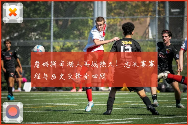 詹姆斯率湖人再战热火！总决赛赛程与历史交锋全回顾