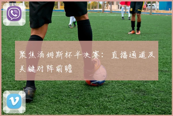 聚焦汤姆斯杯半决赛：直播通道及关键对阵前瞻