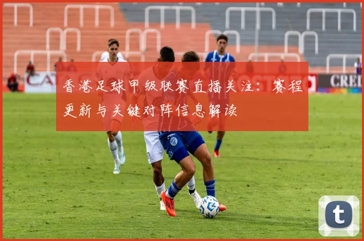 香港足球甲级联赛直播关注：赛程更新与关键对阵信息解读
